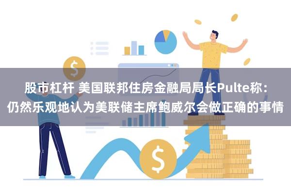 股市杠杆 美国联邦住房金融局局长Pulte称：仍然乐观地认为美联储主席鲍威尔会做正确的事情