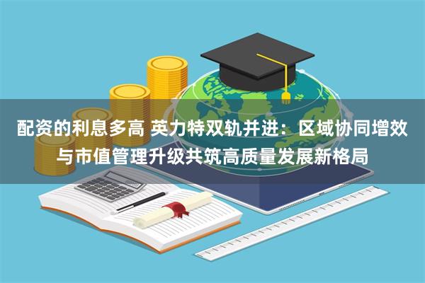 配资的利息多高 英力特双轨并进：区域协同增效与市值管理升级共筑高质量发展新格局