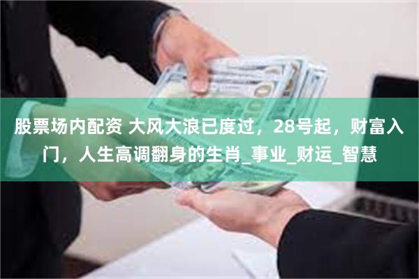 股票场内配资 大风大浪已度过，28号起，财富入门，人生高调翻身的生肖_事业_财运_智慧