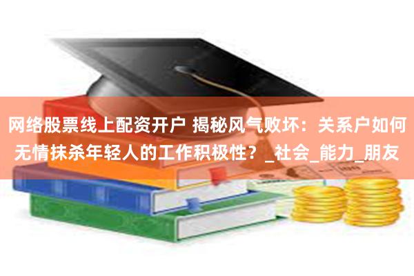 网络股票线上配资开户 揭秘风气败坏：关系户如何无情抹杀年轻人的工作积极性？_社会_能力_朋友