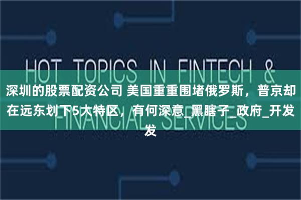 深圳的股票配资公司 美国重重围堵俄罗斯，普京却在远东划下5大特区，有何深意_黑瞎子_政府_开发