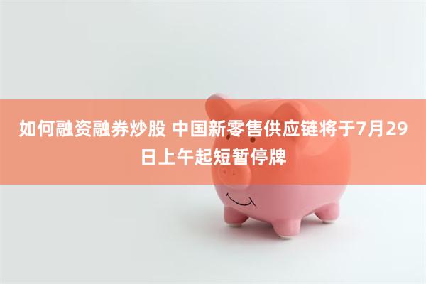 如何融资融券炒股 中国新零售供应链将于7月29日上午起短暂停牌