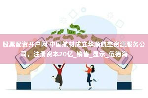 股票配资开户网 中国航材成立华顺航空资源服务公司，注册资本20亿_销售_显示_伍德海
