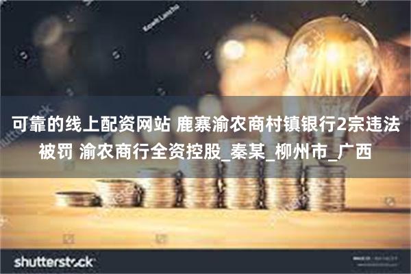 可靠的线上配资网站 鹿寨渝农商村镇银行2宗违法被罚 渝农商行全资控股_秦某_柳州市_广西