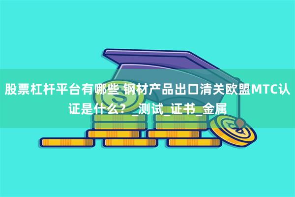 股票杠杆平台有哪些 钢材产品出口清关欧盟MTC认证是什么？_测试_证书_金属
