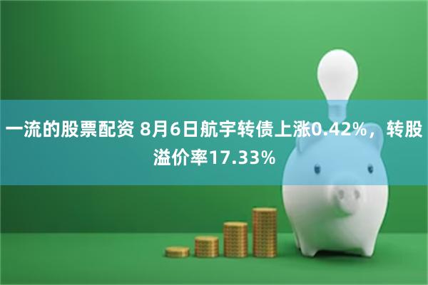 一流的股票配资 8月6日航宇转债上涨0.42%，转股溢价率17.33%