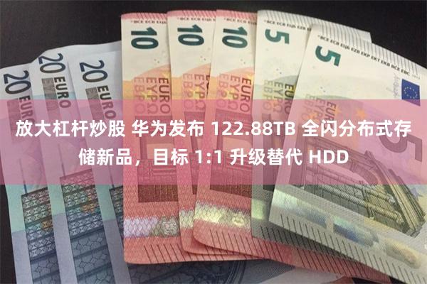 放大杠杆炒股 华为发布 122.88TB 全闪分布式存储新品，目标 1:1 升级替代 HDD
