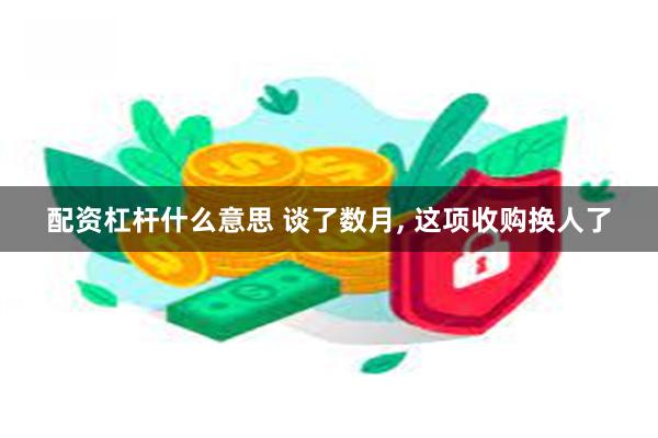 配资杠杆什么意思 谈了数月, 这项收购换人了