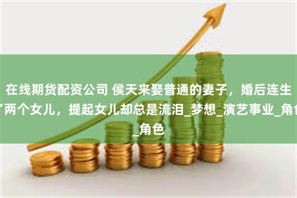 在线期货配资公司 侯天来娶普通的妻子，婚后连生了两个女儿，提起女儿却总是流泪_梦想_演艺事业_角色