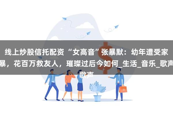 线上炒股信托配资 “女高音”张暴默：幼年遭受家暴，花百万救友人，璀璨过后今如何_生活_音乐_歌声