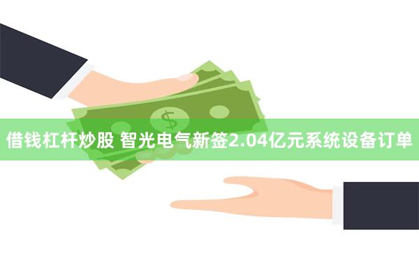 借钱杠杆炒股 智光电气新签2.04亿元系统设备订单