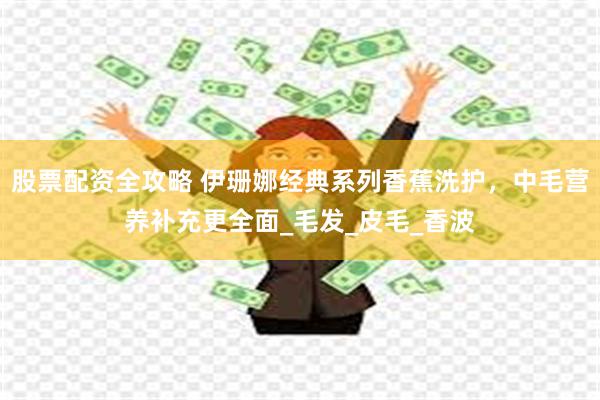 股票配资全攻略 伊珊娜经典系列香蕉洗护，中毛营养补充更全面_毛发_皮毛_香波