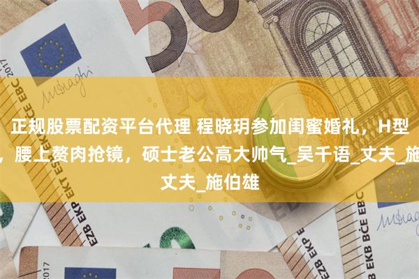 正规股票配资平台代理 程晓玥参加闺蜜婚礼，H型身材，腰上赘肉抢镜，硕士老公高大帅气_吴千语_丈夫_施伯雄