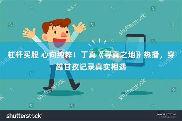 杠杆买股 心向纯粹！丁真《寻真之地》热播，穿越甘孜记录真实相遇