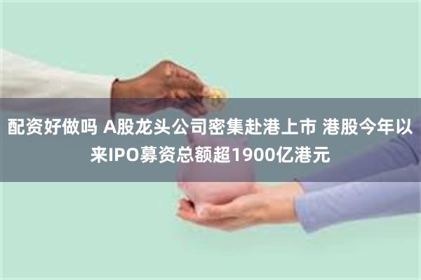 配资好做吗 A股龙头公司密集赴港上市 港股今年以来IPO募资总额超1900亿港元