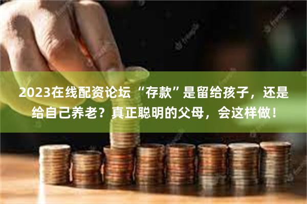 2023在线配资论坛 “存款”是留给孩子，还是给自己养老？真正聪明的父母，会这样做！