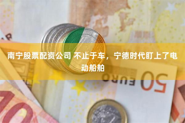 南宁股票配资公司 不止于车，宁德时代盯上了电动船舶