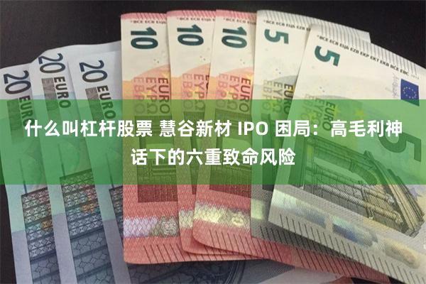 什么叫杠杆股票 慧谷新材 IPO 困局：高毛利神话下的六重致命风险