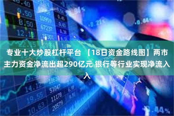 专业十大炒股杠杆平台 【18日资金路线图】两市主力资金净流出超290亿元 银行等行业实现净流入